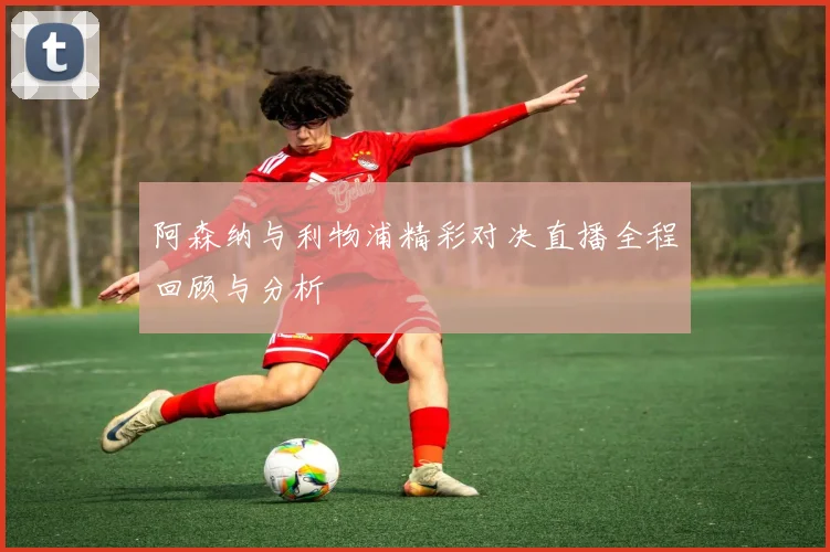 阿森纳与利物浦精彩对决直播全程回顾与分析