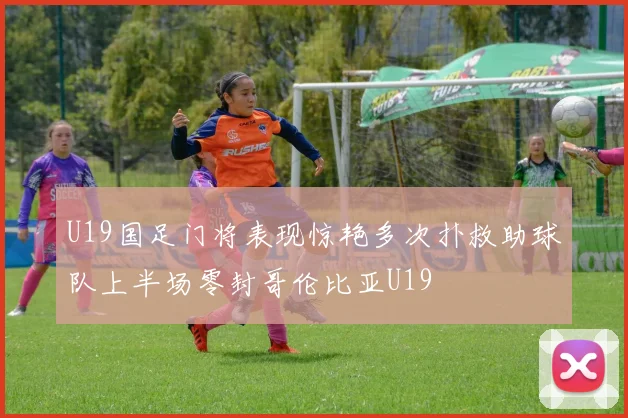 U19国足门将表现惊艳多次扑救助球队上半场零封哥伦比亚U19