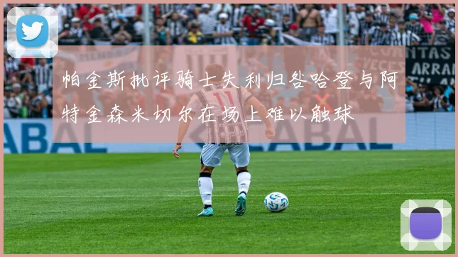 帕金斯批评骑士失利归咎哈登与阿特金森米切尔在场上难以触球