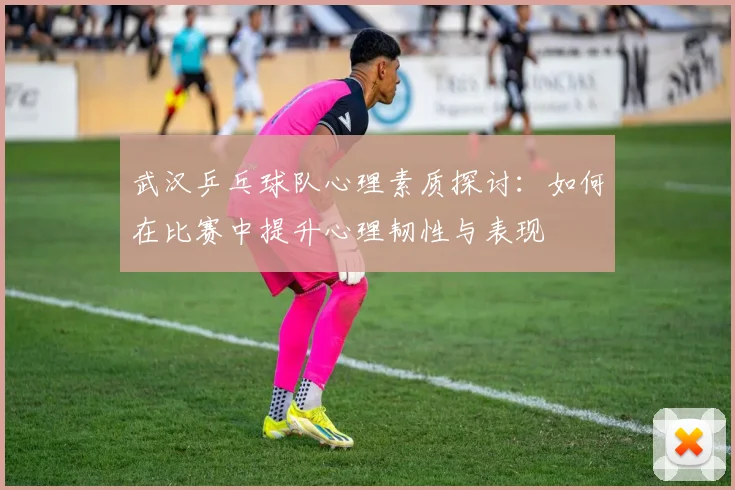 武汉乒乓球队心理素质探讨：如何在比赛中提升心理韧性与表现
