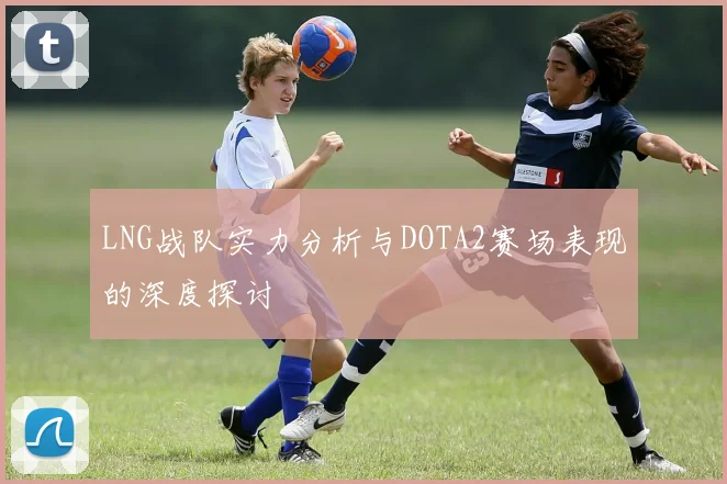 LNG战队实力分析与DOTA2赛场表现的深度探讨