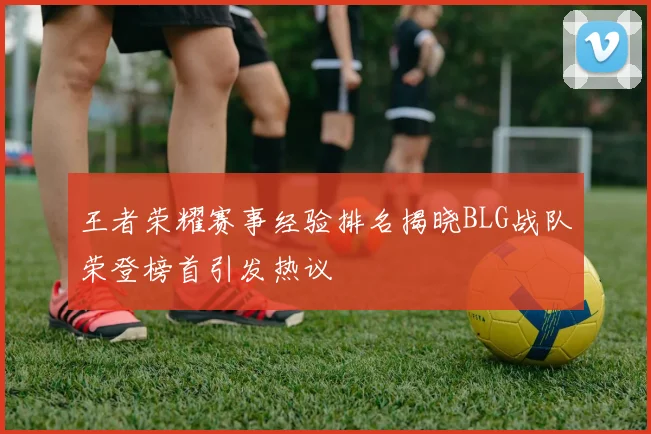 王者荣耀赛事经验排名揭晓BLG战队荣登榜首引发热议